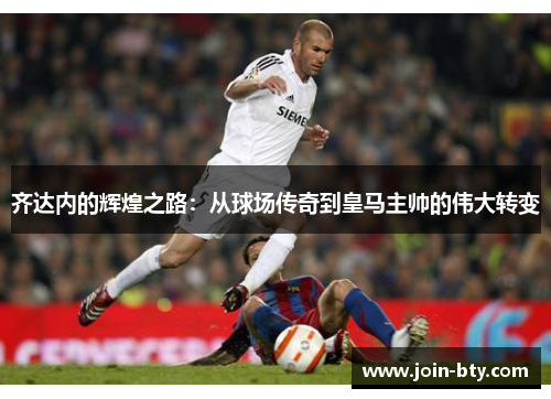 齐达内的辉煌之路:从球场传奇到皇马主帅的伟大转变 齐达内的辉煌之路:从球场传奇到皇马主帅的伟大转变