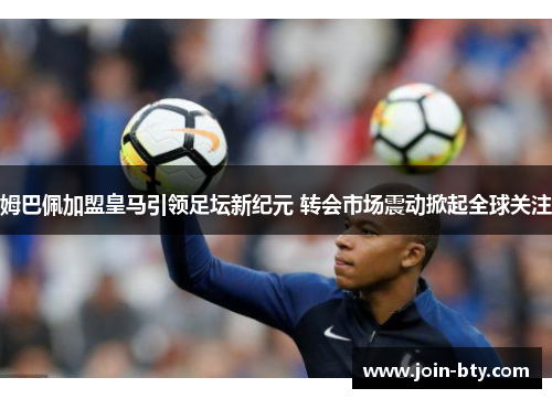 姆巴佩加盟皇马引领足坛新纪元 转会市场震动掀起全球关注